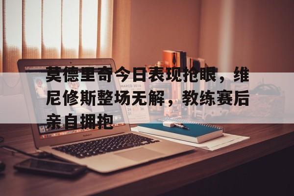 莫德里奇今日表现抢眼，维尼修斯整场无解，教练赛后亲自拥抱